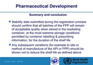 Slide 63 Walters April 2007
Pharmaceutical Development
Summary and conclusion
Stability data submitted during the registration process
should confirm that all batches of the FPP will remain
of acceptable quality when stored in the marketing
container, at the most extreme storage conditions
permitted by container labelling & prescribing
information, for the duration of the shelf life
Any subsequent variations (for example to site or
method of manufacture of the API or FPP) should be
shown not to reduce the shelf life as defined above
 