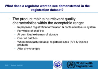 Slide 7 Walters April 2007
What does a regulator want to see demonstrated in the
registration dataset?
- The product maintains relevant quality
characteristics within the acceptable range:
- In proposed registration formulation & container/closure system
- For whole of shelf life
- At permitted extremes of storage
- Over all batches
- When manufactured at all registered sites (API & finished
product)
- After any changes
 