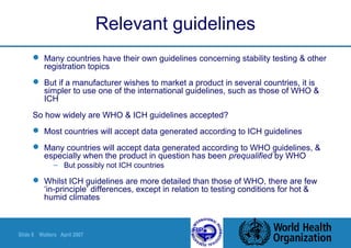 Slide 8 Walters April 2007
Relevant guidelines
 Many countries have their own guidelines concerning stability testing & other
registration topics
 But if a manufacturer wishes to market a product in several countries, it is
simpler to use one of the international guidelines, such as those of WHO &
ICH
So how widely are WHO & ICH guidelines accepted?
 Most countries will accept data generated according to ICH guidelines
 Many countries will accept data generated according to WHO guidelines, &
especially when the product in question has been prequalified by WHO
– But possibly not ICH countries
 Whilst ICH guidelines are more detailed than those of WHO, there are few
‘in-principle’ differences, except in relation to testing conditions for hot &
humid climates
 
