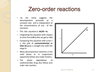 Zero-order reactions
 As the name suggests the
decomposition proceeds at a
constant rate and is independent of
the concentrations of any of the
reactants.
 The rate equation is: dx/dt = ko
 Integrating this equation with respect
to time from t=0 to t=t, we get x = kot
 Comparing this equation with y=mx +
c, the plot of concentration(x) vs
time (t) gives a straight line with the
slope ko
 Many decomposition reactions in the
solid phase or in suspensions
apparently follow zero-order kinetics.
 The photo degradation of
sulphonamides drug also follow zero
order rate reaction.
MALAY PANDYA 12
 