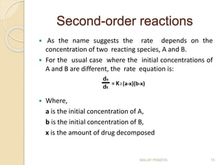 Second-order reactions
 As the name suggests the rate depends on the
concentration of two reacting species, A and B.
 For the usual case where the initial concentrations of
A and B are different, the rate equation is:
 Where,
a is the initial concentration of A,
b is the initial concentration of B,
x is the amount of drug decomposed
MALAY PANDYA 15
 