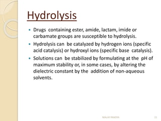 Hydrolysis
 Drugs containing ester, amide, lactam, imide or
carbamate groups are susceptible to hydrolysis.
 Hydrolysis can be catalyzed by hydrogen ions (specific
acid catalysis) or hydroxyl ions (specific base catalysis).
 Solutions can be stabilized by formulating at the pH of
maximum stability or, in some cases, by altering the
dielectric constant by the addition of non-aqueous
solvents.
MALAY PANDYA 21
 