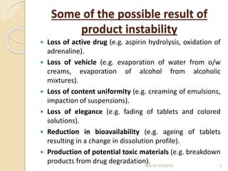 Some of the possible result of
product instability
 Loss of active drug (e.g. aspirin hydrolysis, oxidation of
adrenaline).
 Loss of vehicle (e.g. evaporation of water from o/w
creams, evaporation of alcohol from alcoholic
mixtures).
 Loss of content uniformity (e.g. creaming of emulsions,
impaction of suspensions).
 Loss of elegance (e.g. fading of tablets and colored
solutions).
 Reduction in bioavailability (e.g. ageing of tablets
resulting in a change in dissolution profile).
 Production of potential toxic materials (e.g. breakdown
products from drug degradation).
3MALAY PANDYA
 