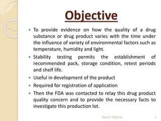 Objective
 To provide evidence on how the quality of a drug
substance or drug product varies with the time under
the influence of variety of environmental factors such as
temperature, humidity and light.
 Stability testing permits the establishment of
recommended pack, storage condition, retest periods
and shelf life.
 Useful in development of the product
 Required for registration of application
 Then the FDA was contacted to relay this drug product
quality concern and to provide the necessary facts to
investigate this production lot.
MALAY PANDYA 4
 