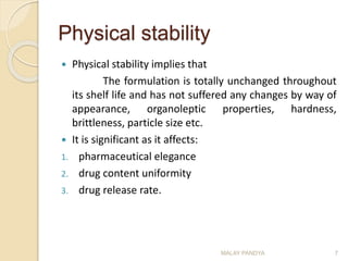Physical stability
 Physical stability implies that
The formulation is totally unchanged throughout
its shelf life and has not suffered any changes by way of
appearance, organoleptic properties, hardness,
brittleness, particle size etc.
 It is significant as it affects:
1. pharmaceutical elegance
2. drug content uniformity
3. drug release rate.
MALAY PANDYA 7
 