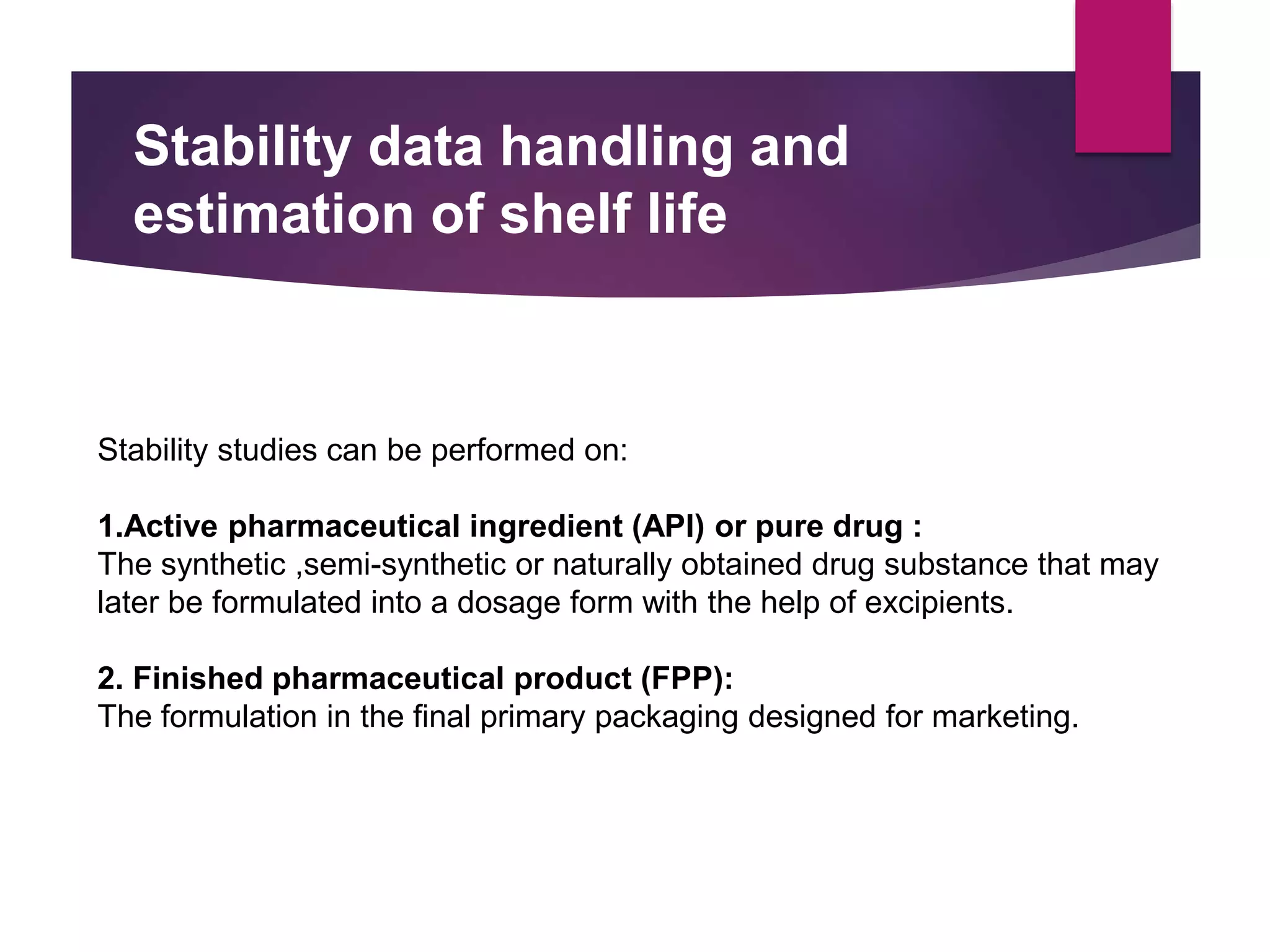 Stability data handling and
estimation of shelf life
Stability studies can be performed on:
1.Active pharmaceutical ingredient (API) or pure drug :
The synthetic ,semi-synthetic or naturally obtained drug substance that may
later be formulated into a dosage form with the help of excipients.
2. Finished pharmaceutical product (FPP):
The formulation in the final primary packaging designed for marketing.
 