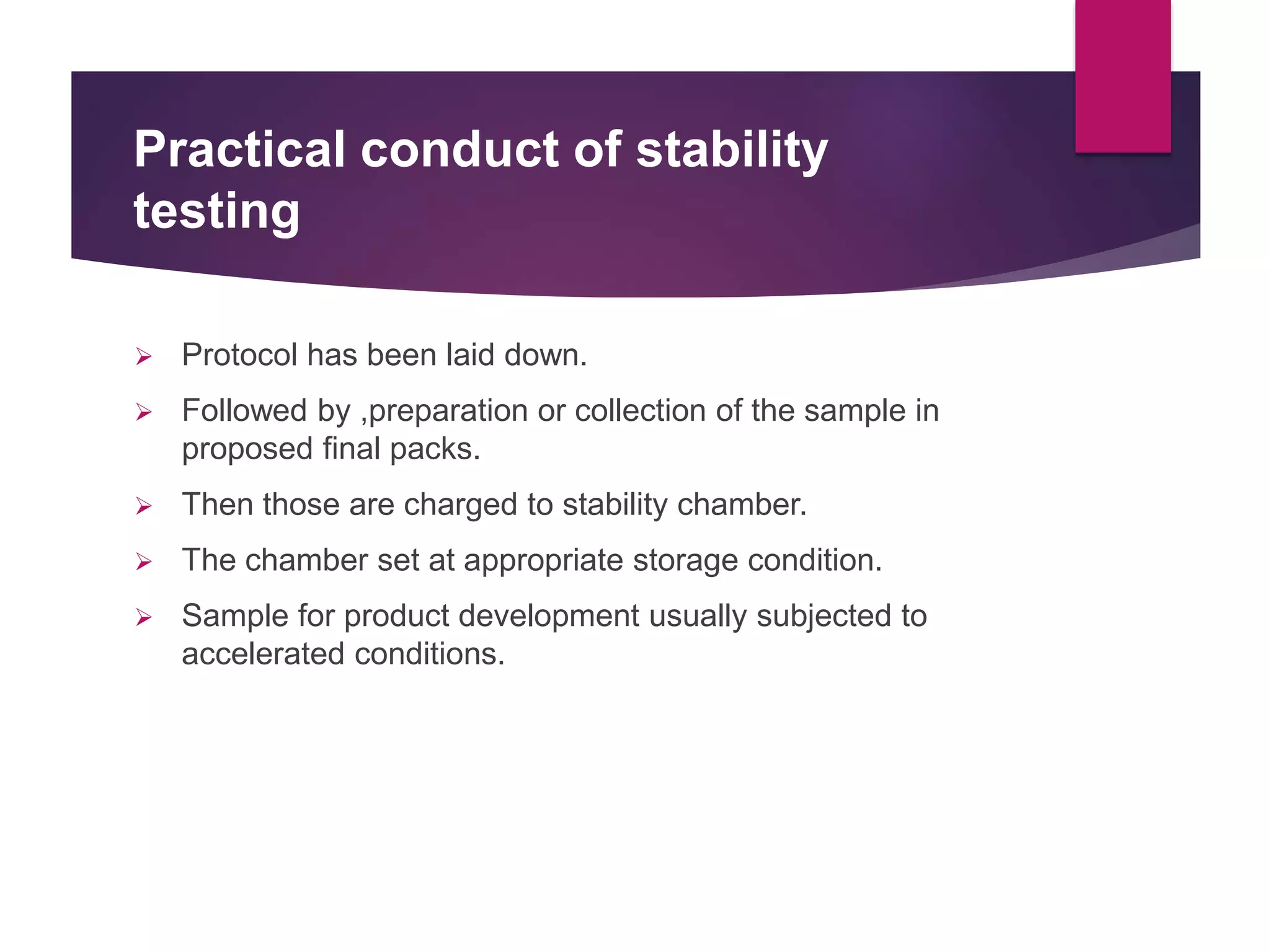 Practical conduct of stability
testing
 Protocol has been laid down.
 Followed by ,preparation or collection of the sample in
proposed final packs.
 Then those are charged to stability chamber.
 The chamber set at appropriate storage condition.
 Sample for product development usually subjected to
accelerated conditions.
 