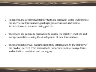 In general, the acceleratedstability tests are carried in order to determine
the alternative formulations, packaging materials and also in final
formulations and manufacturingprocess.
These tests are generally carriedout to enable the stability, shelf life and
storage conditions during the development of new formulation.
The manufacturer will require submitting information on the stability of
the product derived from various tests performedon final dosage forms
and in its final container and packaging.
 