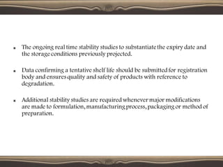 The ongoing real time stability studies to substantiatethe expiry date and
the storage conditions previously projected.
Data confirming a tentative shelf life should be submittedfor registration
body and ensures quality and safety of products with reference to
degradation.
Additional stability studies are requiredwhenever major modifications
are made to formulation, manufacturingprocess, packaging or method of
preparation.
 