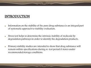 INTRODUCTION
Information on the stability of the pure drug substance is an integralpart
of systematicapproach to stability evaluation.
Stress test helps to determine the intrinsic stability of molecule by
degradationpathways in order to identify the degradation products.
Primary stability studies are intended to show that drug substance will
remain within specifications during re-test period if stores under
recommendedstorage conditions.
 