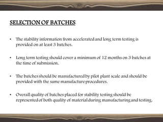 SELECTION OF BATCHES
• The stability information from acceleratedand long term testing is
provided on at least 3 batches.
• Long term testing should cover a minimum of 12 months on 3 batches at
the time of submission.
• The batches should be manufacturedby pilot plant scale and should be
provided with the same manufactureprocedures.
• Overall quality of batches placed for stability testing should be
representedof both quality of materialduring manufacturingand testing.
 