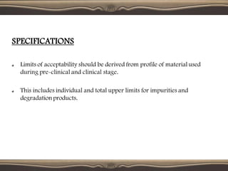 SPECIFICATIONS
Limits of acceptability should be derived from profile of material used
during pre-clinical and clinical stage.
This includes individual and total upper limits for impurities and
degradationproducts.
 