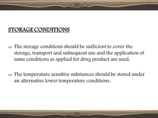 STORAGE CONDITIONS
The storage conditions should be sufficient to cover the
storage, transport and subsequent use and the application of
same conditions as applied for drug product are used.
The temperature sensitive substances should be stored under
an alternative lower temperature conditions.
 