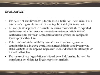 EVALUATION
• The design of stability study, is to establish, a testing on the minimum of 3
batches of drug substance and evaluating the stability information.
• An acceptable approach to quantitative characteristics that are expected
by decrease with the time is to determine the time at which 95% of
confidence limit for mean degradation curve intersects the acceptable
lower specification limit.
• If the batch to batch variability is small then it is advantageousto
combine the data into one overall estimate and this is done by applying
statistical tests to the slopes of regressionlines and zero time intercepts for
individual batches.
• The nature of any degradationrelationships will determine the need for
transformationof data for linear regression analysis.
 