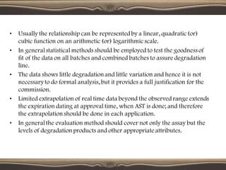 • Usually the relationship can be representedby a linear, quadratic(or)
cubic function on an arithmetic (or) logarithmicscale.
• In generalstatistical methods should be employed to test the goodness of
fit of the data on all batches and combined batches to assure degradation
line.
• The data shows little degradation and little variation and hence it is not
necessary to do formal analysis, but it provides a full justification for the
commission.
• Limited extrapolation of real time data beyond the observedrange extends
the expiration dating at approval time, when AST is done; and therefore
the extrapolation should be done in each application.
• In generalthe evaluation method should cover not only the assay but the
levels of degradation products and other appropriate attributes.
 