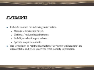 STATEMENTS
It should contain the following information.
Storage temperature range.
National/regionalrequirements.
Stability evaluation procedures.
Specific requirementsetc.
The terms such as “ambient conditions” or “room temperature”are
unacceptable and retest is derived from stability information.
 