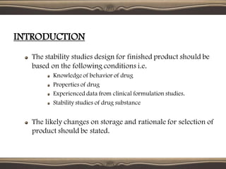 INTRODUCTION
The stability studies design for finished product should be
based on the following conditions i.e.
Knowledge of behavior of drug
Properties of drug
Experienced data from clinical formulation studies.
Stability studies of drug substance
The likely changes on storage and rationale for selection of
product should be stated.
 
