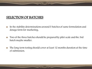 SELECTION OF BATCHES
In the stability determinations around3 batches of same formulation and
dosage form for marketing.
Two of the three batches should be preparedby pilot scale and the 3rd
batch maybe smaller.
The long term testing should cover at least 12 months duration at the time
of submission.
 