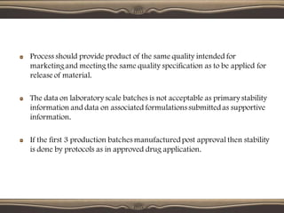 Process should provide product of the same quality intended for
marketingand meeting the same quality specification as to be applied for
release of material.
The data on laboratory scale batches is not acceptable as primary stability
information and data on associated formulations submittedas supportive
information.
If the first 3 production batches manufacturedpost approval then stability
is done by protocols as in approved drug application.
 