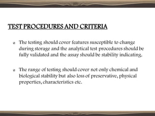 The testing should cover features susceptible to change
during storage and the analytical test procedures should be
fully validated and the assay should be stability indicating.
The range of testing should cover not only chemical and
biological stability but also loss of preservative, physical
properties, characteristics etc.
TEST PROCEDURES AND CRITERIA
 