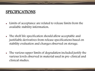 SPECIFICATIONS
Limits of acceptance are related to release limits from the
available stability information.
The shelf life specification should allow acceptable and
justifiable derivatives from release specifications based on
stability evaluation and changes observed on storage.
The various upper limits of degradation included justify the
various levels observed in material used in pre-clinical and
clinical studies.
 
