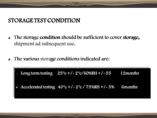 STORAGE TEST CONDITION
The storage condition should be sufficient to cover storage,
shipment ad subsequent use.
The various storage conditions indicated are:
– Long term testing 25°c +/- 2°c/60%RH +/- 55 12months
Accelerated testing 40°c +/- 2°c / 75%RH +/- 5% 6months
STORAGE TEST CONDITION
The storage condition should be sufficient to cover storage,
shipment ad subsequent use.
The various storage conditions indicated are:
 