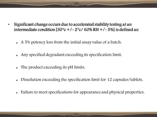 • Significant change occurs due to accelerated stability testing at an
intermediate condition [30°c +/- 2°c/ 60% RH +/- 5%] is defined as:
A 5% potency loss from the initial assay value of a batch.
Any specified degradant exceeding its specification limit.
The product exceeding its pH limits.
Dissolution exceeding the specification limit for 12 capsules/tablets.
Failure to meet specifications for appearance and physical properties.
 