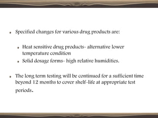 Specified changes for various drug products are:
Heat sensitive drug products- alternative lower
temperature condition
Solid dosage forms- high relative humidities.
The long term testing will be continued for a sufficient time
beyond 12 months to cover shelf-life at appropriate test
periods.
 