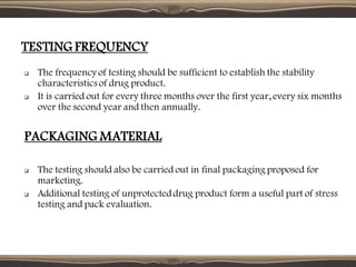 TESTING FREQUENCY
❑ The frequency of testing should be sufficient to establish the stability
characteristicsof drug product.
❑ It is carried out for every three months over the first year, every six months
over the second year and then annually.
PACKAGING MATERIAL
❑ The testing should also be carried out in final packaging proposed for
marketing.
❑ Additional testing of unprotecteddrug product form a useful part of stress
testing and pack evaluation.
 