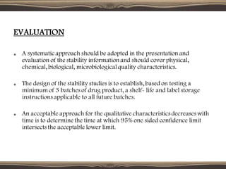 EVALUATION
A systematicapproach should be adopted in the presentation and
evaluation of the stability information and should cover physical,
chemical, biological, microbiologicalquality characteristics.
The design of the stability studies is to establish, based on testing a
minimum of 3 batches of drug product, a shelf- life and label storage
instructions applicable to all future batches.
An acceptable approach for the qualitative characteristics decreases with
time is to determine the time at which 95% one sided confidence limit
intersects the acceptable lower limit.
 