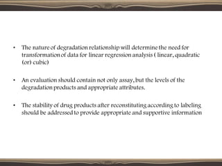 • The nature of degradation relationship will determine the need for
transformationof data for linear regression analysis ( linear, quadratic
(or) cubic)
• An evaluation should contain not only assay, but the levels of the
degradation products and appropriate attributes.
• The stability of drug products after reconstituting according to labeling
should be addressedto provide appropriate and supportive information
 