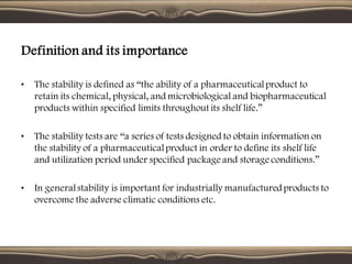 • The stability is defined as “the ability of a pharmaceuticalproduct to
retain its chemical, physical, and microbiological and biopharmaceutical
products within specified limits throughout its shelf life.”
• The stability tests are “a series of tests designed to obtain information on
the stability of a pharmaceuticalproduct in order to define its shelf life
and utilization period under specified package and storage conditions.”
• In generalstability is important for industrially manufacturedproducts to
overcome the adverse climatic conditions etc.
Definition and its importance
 