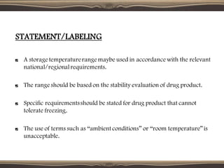 STATEMENT/LABELING
A storage temperaturerange maybe used in accordance with the relevant
national/regionalrequirements.
The range should be based on the stability evaluation of drug product.
Specific requirementsshould be stated for drug product that cannot
tolerate freezing.
The use of terms such as “ambient conditions” or “room temperature”is
unacceptable.
 