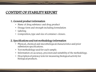 CONTENT OF STABILITY REPORT
1. General product information
• Name of drug substance and drug product
• Dosage form and strength including formulation
• Labeling
• Composition, type and size of container-closure.
2. Specifications and test methodology information
• Physical, chemical and microbiologicalcharacteristics and prior
submission specifications.
• Test methodology used for each sample.
• Information on accuracy, precision and suitability of the methodology.
• Description of potency tests for measuring biological activity for
biological products.
 