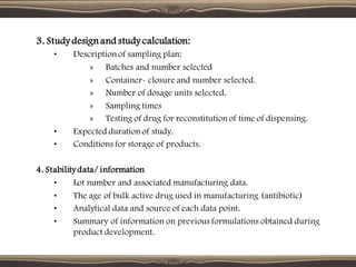 3. Study design and study calculation:
• Description of sampling plan:
» Batches and number selected
» Container- closure and number selected.
» Number of dosage units selected.
» Sampling times
» Testing of drug for reconstitution of time of dispensing.
• Expected duration of study.
• Conditions for storage of products.
4. Stability data/ information
• Lot number and associated manufacturing data.
• The age of bulk active drug used in manufacturing (antibiotic)
• Analytical data and source of each data point.
• Summary of information on previous formulations obtained during
product development.
 