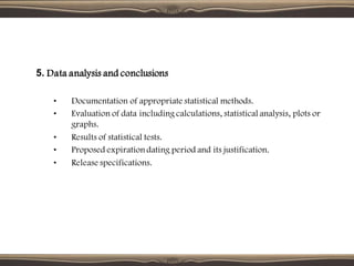 5. Data analysis and conclusions
• Documentation of appropriate statistical methods.
• Evaluation of data including calculations, statistical analysis, plots or
graphs.
• Results of statistical tests.
• Proposed expiration dating period and its justification.
• Release specifications.
 