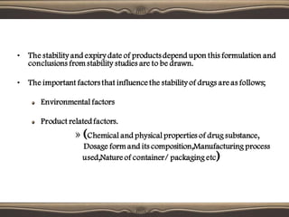 • The stability and expiry date of products depend upon this formulation and
conclusions from stability studies are to be drawn.
• The important factors that influence the stability of drugs are as follows;
Environmental factors
Product relatedfactors.
» (Chemical and physical properties of drug substance,
Dosage form and its composition,Manufacturing process
used,Nature of container/ packaging etc)
 
