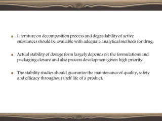 Literature on decomposition process and degradability of active
substances should be available with adequate analyticalmethods for drug.
Actual stability of dosage form largely depends on the formulations and
packaging closure and also process development given high priority.
The stability studies should guarantee the maintenanceof quality, safety
and efficacy throughout shelf life of a product.
 