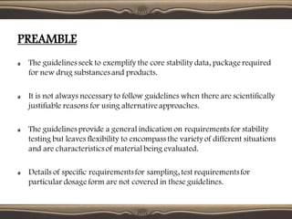 The guidelines seek to exemplify the core stability data, package required
for new drug substances and products.
It is not always necessary to follow guidelines when there are scientifically
justifiable reasons for using alternative approaches.
The guidelines provide a general indication on requirements for stability
testing but leaves flexibility to encompass the variety of different situations
and are characteristics of material being evaluated.
Details of specific requirementsfor sampling, test requirementsfor
particular dosage form are not covered in these guidelines.
PREAMBLE
 
