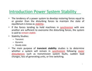 Introduction Power System Stability
y y__
• The tendency of a power system to develop restoring forces equal to
or greater than the disturbing forces to maintain the state of
g g
equilibrium is know as stability.
• If the forces tending to hold machines in synchronism with one
another are sufficient to overcome the disturbing forces, the system
g , y
is said to remain stable.
• Stability Studies:
– Transient
Transient
– Dynamic
– Steady‐state
• The main purpose of transient stability studies is to determine
The main purpose of transient stability studies is to determine
whether a system will remain in synchronism following major
disturbances such as transmission system faults, sudden load
changes, loss of generating units, or line switching.
1
 