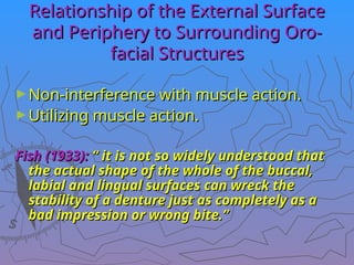 Relationship of the External Surface
Relationship of the External Surface
and Periphery to Surrounding Oro-
and Periphery to Surrounding Oro-
facial Structures
facial Structures
►Non-interference with muscle action.
Non-interference with muscle action.
►Utilizing muscle action.
Utilizing muscle action.
Fish (1933):
Fish (1933): “ it is not so widely understood that
“ it is not so widely understood that
the actual shape of the whole of the buccal,
the actual shape of the whole of the buccal,
labial and lingual surfaces can wreck the
labial and lingual surfaces can wreck the
stability of a denture just as completely as a
stability of a denture just as completely as a
bad impression or wrong bite.”
bad impression or wrong bite.”
 