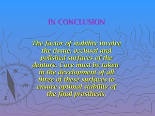 The factor of stability involve
The factor of stability involve
the tissue, occlusal and
the tissue, occlusal and
polished surfaces of the
polished surfaces of the
denture. Care must be taken
denture. Care must be taken
in the development of all
in the development of all
three of these surfaces to
three of these surfaces to
ensure optimal stability of
ensure optimal stability of
the final prosthesis
the final prosthesis.
IN CONCLUSION
 