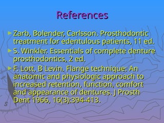 References
References
►Zarb, Bolender, Carlsson. Prosthodontic
Zarb, Bolender, Carlsson. Prosthodontic
treatment for edentulous patients, 11 ed.
treatment for edentulous patients, 11 ed.
►S. Winkler. Essentials of complete denture
S. Winkler. Essentials of complete denture
prosthodontics, 2 ed.
prosthodontics, 2 ed.
►F. Lott, B Levin. Flange technique: An
F. Lott, B Levin. Flange technique: An
anatomic and physiologic approach to
anatomic and physiologic approach to
increased retention, function, comfort
increased retention, function, comfort
and appearance of dentures. J Prosth
and appearance of dentures. J Prosth
Dent 1966, 16(3):394-413.
Dent 1966, 16(3):394-413.
 