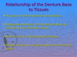Relationship of the Denture Base
Relationship of the Denture Base
to Tissues
to Tissues
►Accuracy of the impression procedures.
Accuracy of the impression procedures.
►Adequate extension of the denture base as
Adequate extension of the denture base as
limited by the movable tissues.
limited by the movable tissues.
►Nature of the underlying soft tissues.
Nature of the underlying soft tissues.
►Ridges should be at right angle to the occlusal
Ridges should be at right angle to the occlusal
plane.
plane.
 