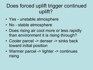 Does forced uplift trigger continued uplift?  Yes - unstable atmosphere  No - stable atmosphere  Does rising air cool more or less rapidly than environment it is rising through?  Cooler parcel -> denser -> sinks back toward initial position  Warmer parcel -> lighter -> continues rising  