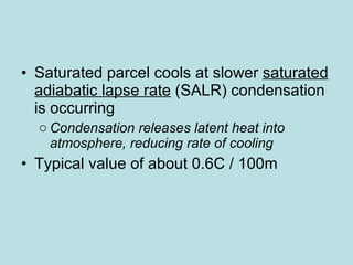 Saturated parcel cools at slower  saturated adiabatic lapse rate  (SALR)  condensation is occurring  Condensation releases latent heat into atmosphere, reducing rate of cooling Typical value of about 0.6C / 100m  