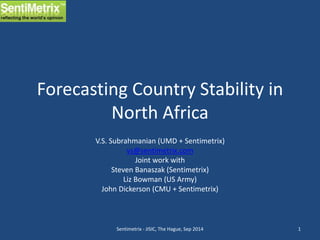 Forecasting Country Stability in 
North Africa 
V.S. Subrahmanian (UMD + Sentimetrix) 
vs@sentimetrix.com 
Joint work with 
Steven Banaszak (Sentimetrix) 
Liz Bowman (US Army) 
John Dickerson (CMU + Sentimetrix) 
Sentimetrix - JISIC, The Hague, Sep 2014 1 
 