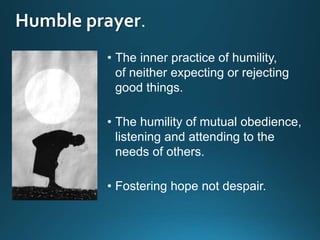 Humble prayer
• The inner practice of humility,
of neither expecting or rejecting
good things.
• The humility of mutual obedience,
listening and attending to the
needs of others.
• Fostering hope not despair.
 