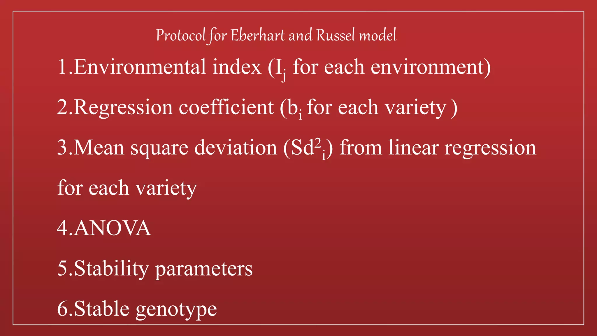 1.Environmental index (Ij for each environment)
2.Regression coefficient (bi for each variety )
3.Mean square deviation (Sd2
i) from linear regression
for each variety
4.ANOVA
5.Stability parameters
6.Stable genotype
Protocol for Eberhart and Russel model
 