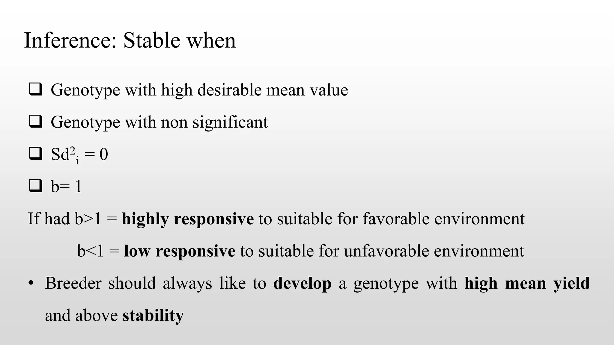 Inference: Stable when
 Genotype with high desirable mean value
 Genotype with non significant
 Sd2
i = 0
 b= 1
If had b>1 = highly responsive to suitable for favorable environment
b<1 = low responsive to suitable for unfavorable environment
• Breeder should always like to develop a genotype with high mean yield
and above stability
 